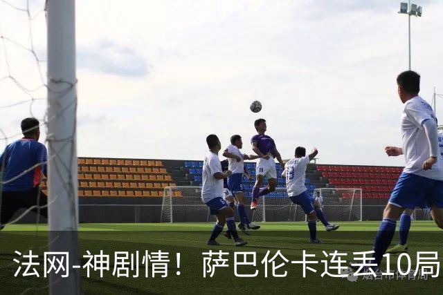 法网-神剧情！萨巴伦卡连丢10局+决胜盘吞蛋无缘四强